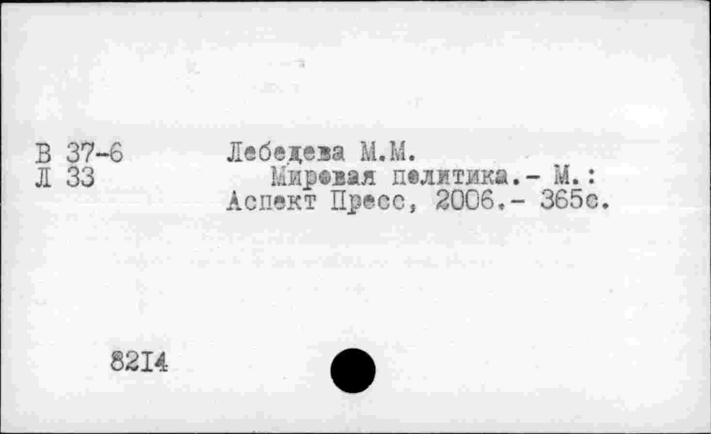 ﻿В 37-6
Л 33
Лебедева М.М.
Мировая политика.- М.:
Аспект Пресс, 2006.- 365с.
8214